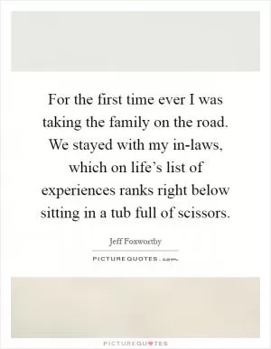 For the first time ever I was taking the family on the road. We stayed with my in-laws, which on life’s list of experiences ranks right below sitting in a tub full of scissors Picture Quote #1