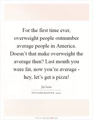 For the first time ever, overweight people outnumber average people in America. Doesn’t that make overweight the average then? Last month you were fat, now you’re average - hey, let’s get a pizza! Picture Quote #1