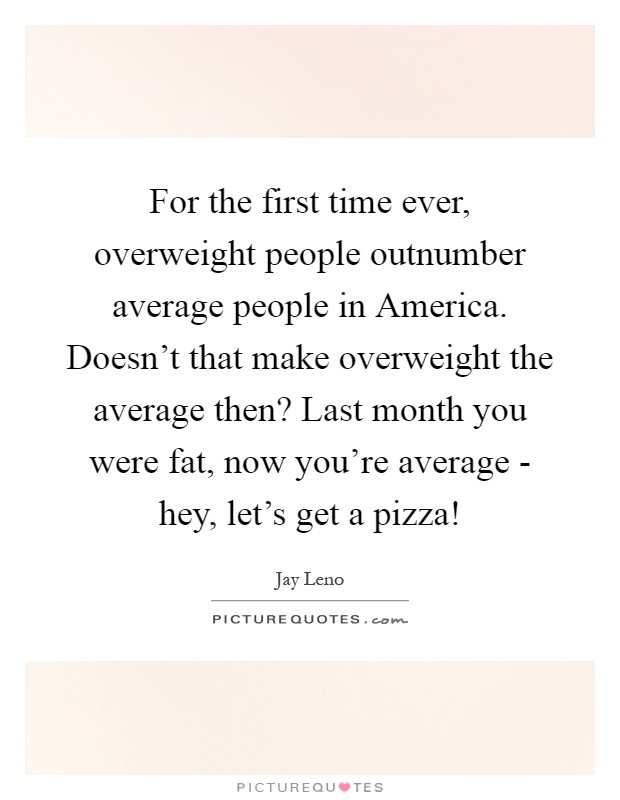 For the first time ever, overweight people outnumber average people in America. Doesn't that make overweight the average then? Last month you were fat, now you're average - hey, let's get a pizza! Picture Quote #1