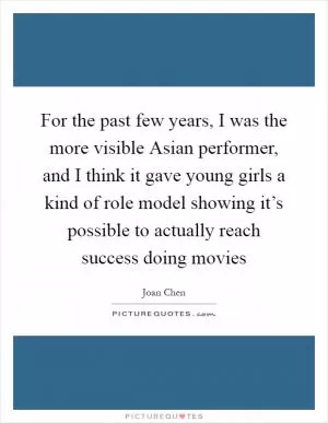 For the past few years, I was the more visible Asian performer, and I think it gave young girls a kind of role model showing it’s possible to actually reach success doing movies Picture Quote #1