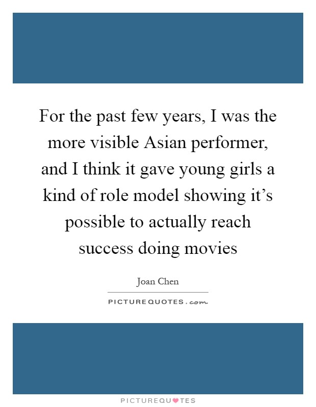 For the past few years, I was the more visible Asian performer, and I think it gave young girls a kind of role model showing it's possible to actually reach success doing movies Picture Quote #1
