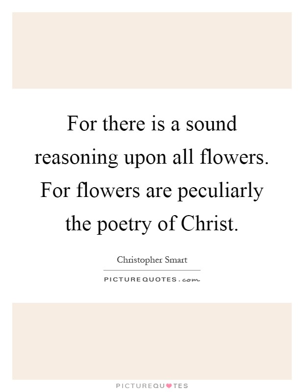 For there is a sound reasoning upon all flowers. For flowers are peculiarly the poetry of Christ Picture Quote #1