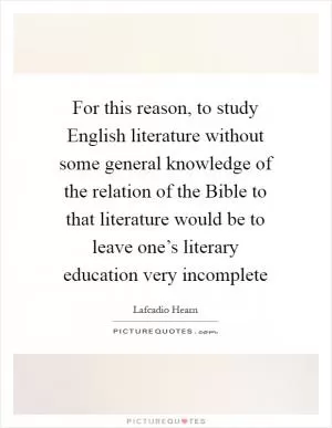 For this reason, to study English literature without some general knowledge of the relation of the Bible to that literature would be to leave one’s literary education very incomplete Picture Quote #1