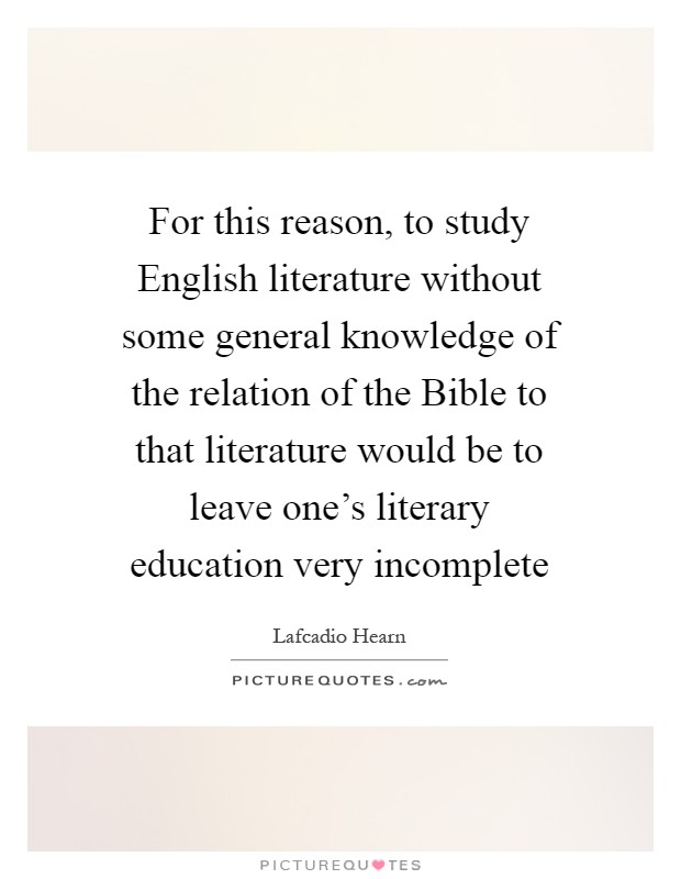 For this reason, to study English literature without some general knowledge of the relation of the Bible to that literature would be to leave one's literary education very incomplete Picture Quote #1
