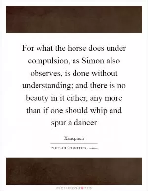 For what the horse does under compulsion, as Simon also observes, is done without understanding; and there is no beauty in it either, any more than if one should whip and spur a dancer Picture Quote #1