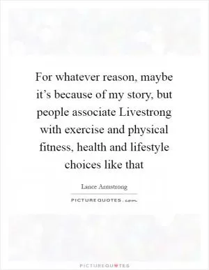 For whatever reason, maybe it’s because of my story, but people associate Livestrong with exercise and physical fitness, health and lifestyle choices like that Picture Quote #1