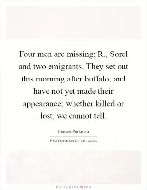 Four men are missing; R., Sorel and two emigrants. They set out this morning after buffalo, and have not yet made their appearance; whether killed or lost, we cannot tell Picture Quote #1