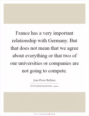 France has a very important relationship with Germany. But that does not mean that we agree about everything or that two of our universities or companies are not going to compete Picture Quote #1