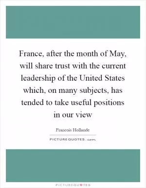 France, after the month of May, will share trust with the current leadership of the United States which, on many subjects, has tended to take useful positions in our view Picture Quote #1