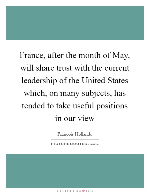 France, after the month of May, will share trust with the current leadership of the United States which, on many subjects, has tended to take useful positions in our view Picture Quote #1