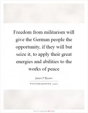 Freedom from militarism will give the German people the opportunity, if they will but seize it, to apply their great energies and abilities to the works of peace Picture Quote #1
