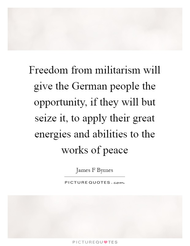 Freedom from militarism will give the German people the opportunity, if they will but seize it, to apply their great energies and abilities to the works of peace Picture Quote #1