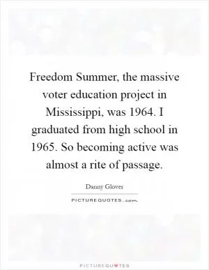 Freedom Summer, the massive voter education project in Mississippi, was 1964. I graduated from high school in 1965. So becoming active was almost a rite of passage Picture Quote #1