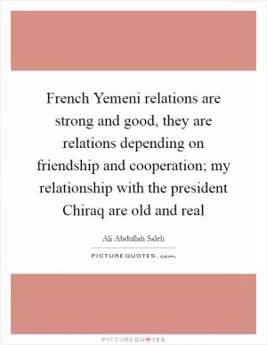 French Yemeni relations are strong and good, they are relations depending on friendship and cooperation; my relationship with the president Chiraq are old and real Picture Quote #1