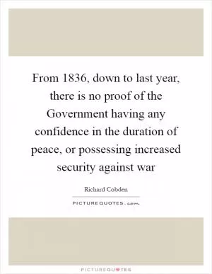 From 1836, down to last year, there is no proof of the Government having any confidence in the duration of peace, or possessing increased security against war Picture Quote #1