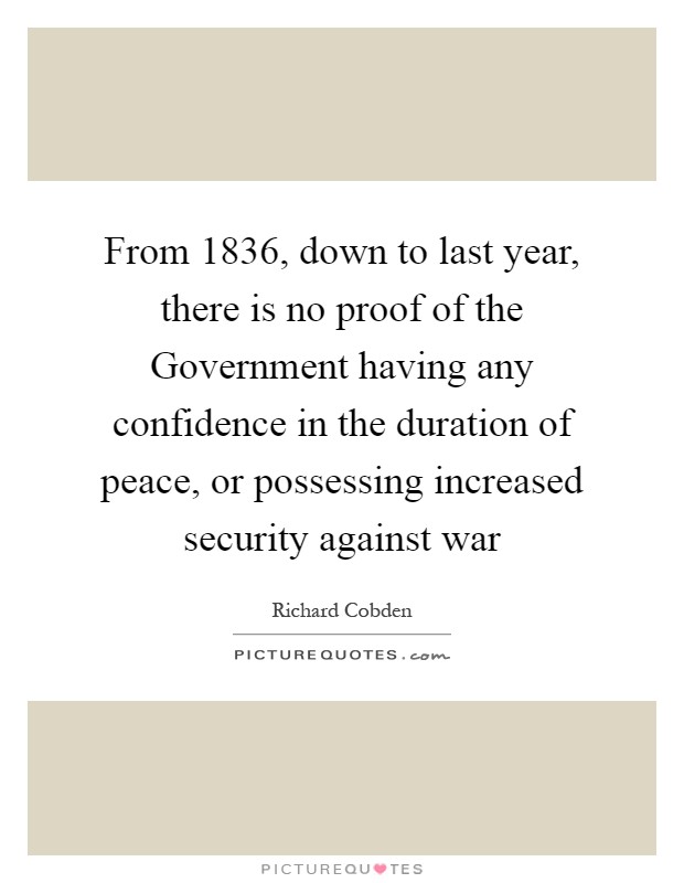 From 1836, down to last year, there is no proof of the Government having any confidence in the duration of peace, or possessing increased security against war Picture Quote #1