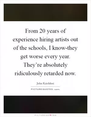 From 20 years of experience hiring artists out of the schools, I know-they get worse every year. They’re absolutely ridiculously retarded now Picture Quote #1