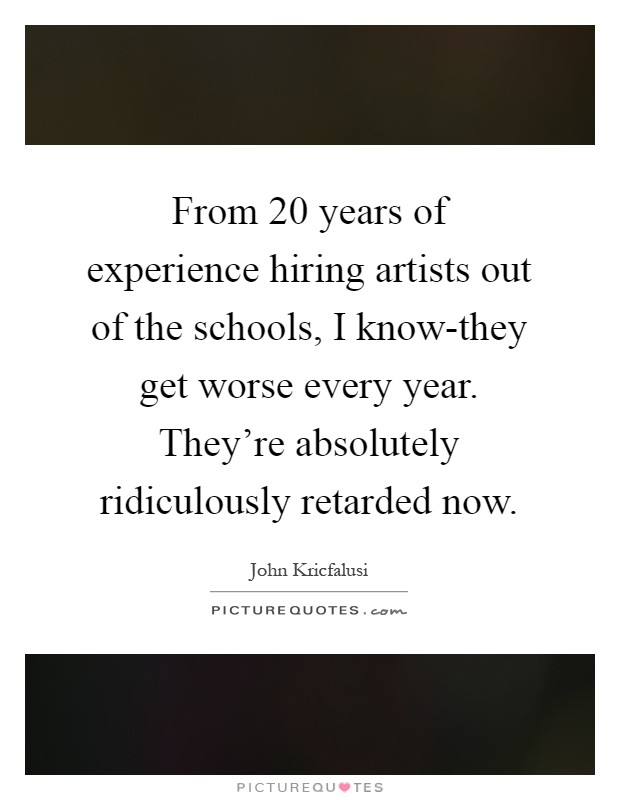 From 20 years of experience hiring artists out of the schools, I know-they get worse every year. They're absolutely ridiculously retarded now Picture Quote #1