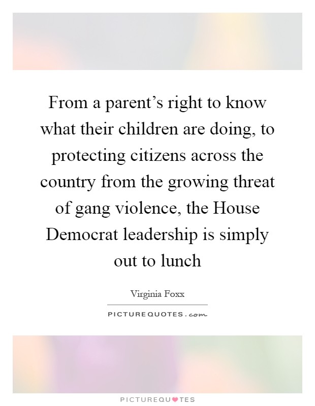From a parent's right to know what their children are doing, to protecting citizens across the country from the growing threat of gang violence, the House Democrat leadership is simply out to lunch Picture Quote #1