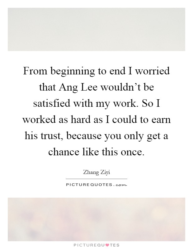 From beginning to end I worried that Ang Lee wouldn't be satisfied with my work. So I worked as hard as I could to earn his trust, because you only get a chance like this once Picture Quote #1