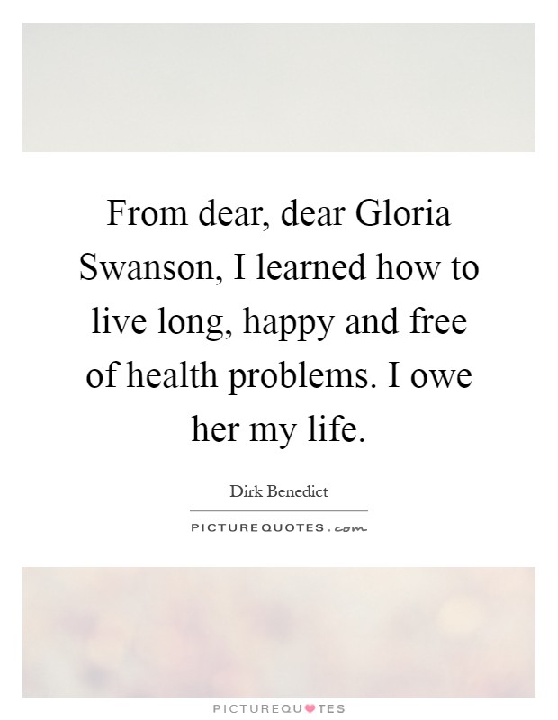 From dear, dear Gloria Swanson, I learned how to live long, happy and free of health problems. I owe her my life Picture Quote #1