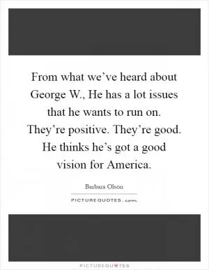 From what we’ve heard about George W., He has a lot issues that he wants to run on. They’re positive. They’re good. He thinks he’s got a good vision for America Picture Quote #1