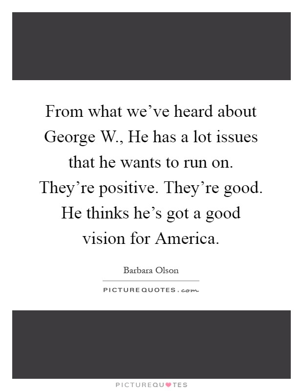 From what we've heard about George W., He has a lot issues that he wants to run on. They're positive. They're good. He thinks he's got a good vision for America Picture Quote #1