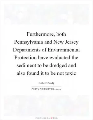 Furthermore, both Pennsylvania and New Jersey Departments of Environmental Protection have evaluated the sediment to be dredged and also found it to be not toxic Picture Quote #1