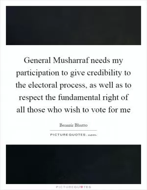 General Musharraf needs my participation to give credibility to the electoral process, as well as to respect the fundamental right of all those who wish to vote for me Picture Quote #1