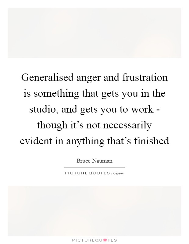 Generalised anger and frustration is something that gets you in the studio, and gets you to work - though it's not necessarily evident in anything that's finished Picture Quote #1