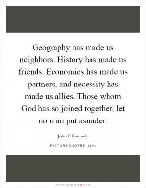 Geography has made us neighbors. History has made us friends. Economics has made us partners, and necessity has made us allies. Those whom God has so joined together, let no man put asunder Picture Quote #1