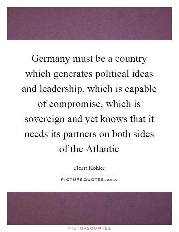 Germany must be a country which generates political ideas and leadership, which is capable of compromise, which is sovereign and yet knows that it needs its partners on both sides of the Atlantic Picture Quote #1
