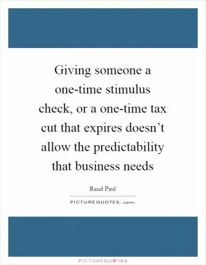 Giving someone a one-time stimulus check, or a one-time tax cut that expires doesn’t allow the predictability that business needs Picture Quote #1