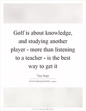 Golf is about knowledge, and studying another player - more than listening to a teacher - is the best way to get it Picture Quote #1
