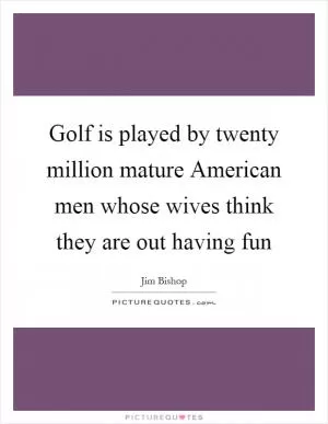 Golf is played by twenty million mature American men whose wives think they are out having fun Picture Quote #1