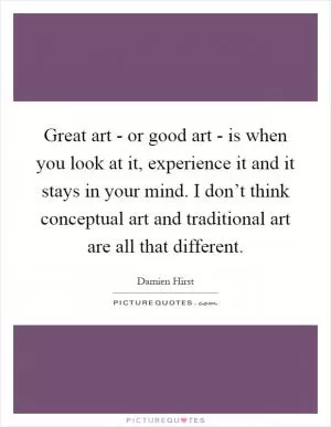 Great art - or good art - is when you look at it, experience it and it stays in your mind. I don’t think conceptual art and traditional art are all that different Picture Quote #1