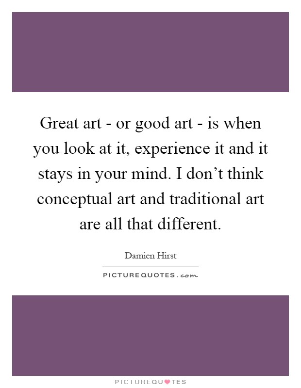 Great art - or good art - is when you look at it, experience it and it stays in your mind. I don't think conceptual art and traditional art are all that different Picture Quote #1