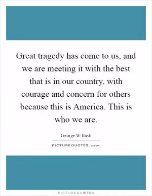 Great tragedy has come to us, and we are meeting it with the best that is in our country, with courage and concern for others because this is America. This is who we are Picture Quote #1