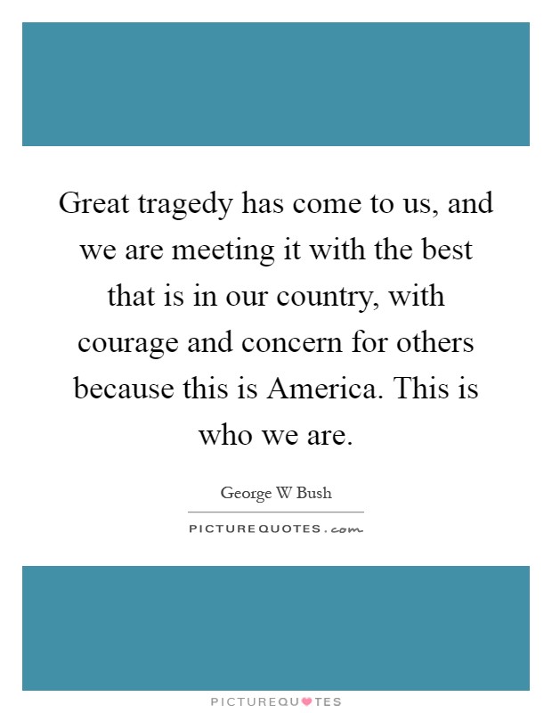 Great tragedy has come to us, and we are meeting it with the best that is in our country, with courage and concern for others because this is America. This is who we are Picture Quote #1