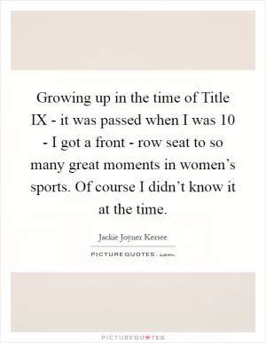 Growing up in the time of Title IX - it was passed when I was 10 - I got a front - row seat to so many great moments in women’s sports. Of course I didn’t know it at the time Picture Quote #1