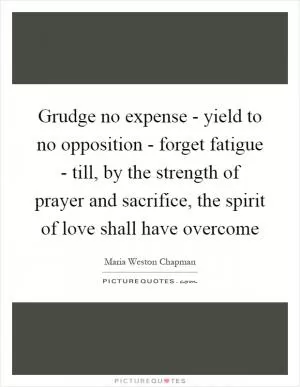 Grudge no expense - yield to no opposition - forget fatigue - till, by the strength of prayer and sacrifice, the spirit of love shall have overcome Picture Quote #1