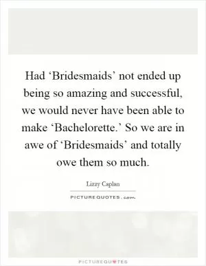 Had ‘Bridesmaids’ not ended up being so amazing and successful, we would never have been able to make ‘Bachelorette.’ So we are in awe of ‘Bridesmaids’ and totally owe them so much Picture Quote #1