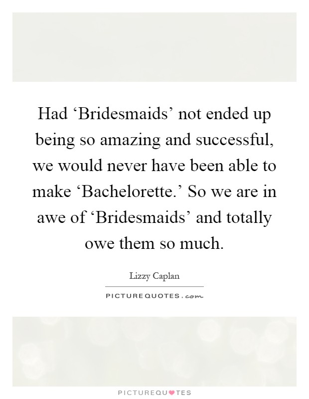 Had ‘Bridesmaids' not ended up being so amazing and successful, we would never have been able to make ‘Bachelorette.' So we are in awe of ‘Bridesmaids' and totally owe them so much Picture Quote #1