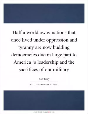 Half a world away nations that once lived under oppression and tyranny are now budding democracies due in large part to America ‘s leadership and the sacrifices of our military Picture Quote #1