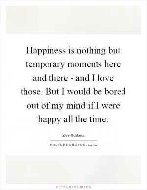 Happiness is nothing but temporary moments here and there - and I love those. But I would be bored out of my mind if I were happy all the time Picture Quote #1