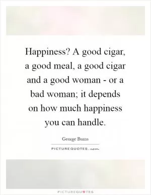 Happiness? A good cigar, a good meal, a good cigar and a good woman - or a bad woman; it depends on how much happiness you can handle Picture Quote #1