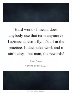 Hard work - I mean, does anybody use that term anymore? Laziness doesn’t fly. It’s all in the practice. It does take work and it ain’t easy - but man, the rewards! Picture Quote #1