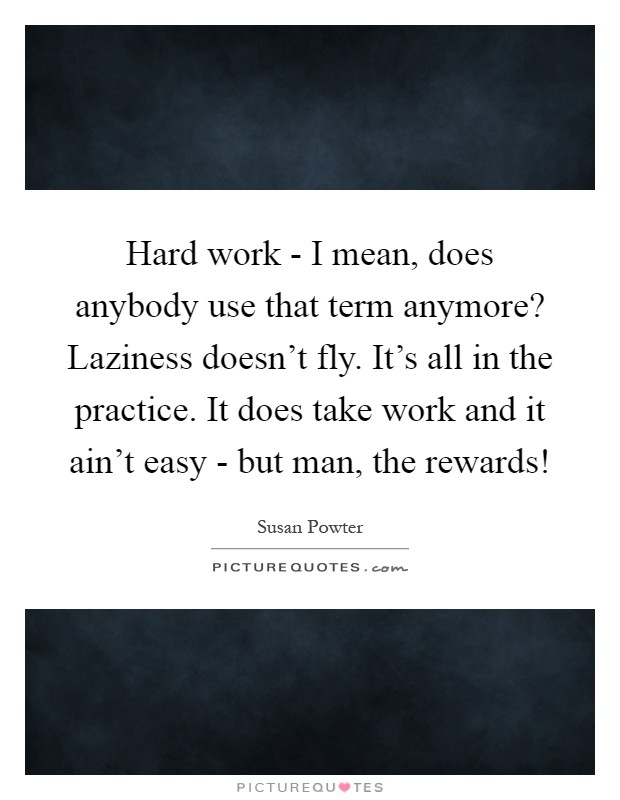 Hard work - I mean, does anybody use that term anymore? Laziness doesn't fly. It's all in the practice. It does take work and it ain't easy - but man, the rewards! Picture Quote #1