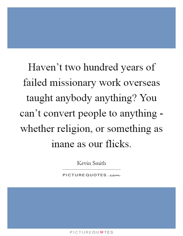Haven't two hundred years of failed missionary work overseas taught anybody anything? You can't convert people to anything - whether religion, or something as inane as our flicks Picture Quote #1