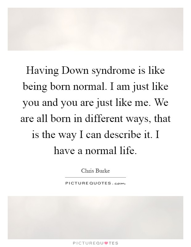 Having Down syndrome is like being born normal. I am just like you and you are just like me. We are all born in different ways, that is the way I can describe it. I have a normal life Picture Quote #1